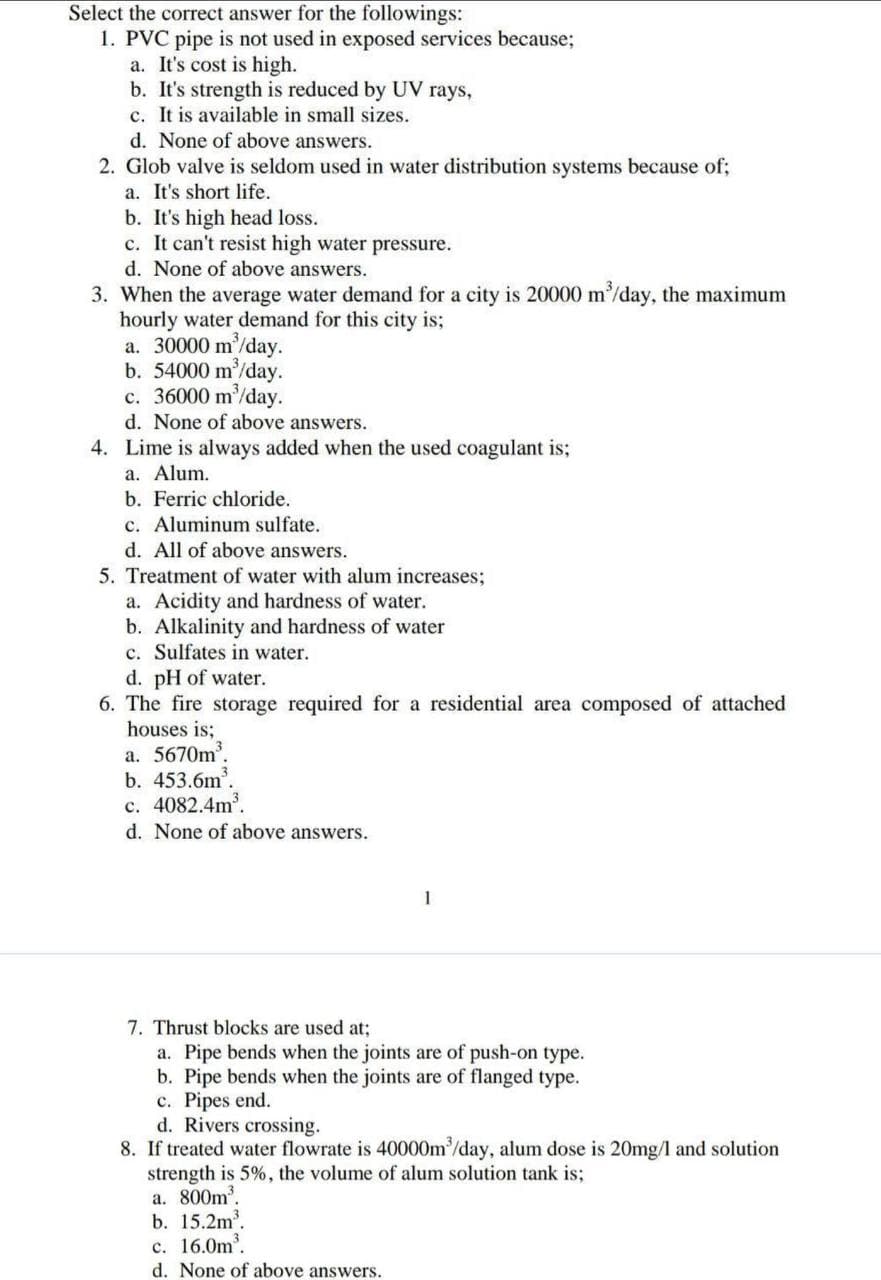 Select the correct answer for the followings:
1. PVC pipe is not used in exposed services because;
a. It's cost is high.
b. It's strength is reduced by UV rays,
c. It is available in small sizes.
d. None of above answers.
2. Glob valve is seldom used in water distribution systems because of;
a. It's short life.
b. It's high head loss.
c. It can't resist high water pressure.
d. None of above answers.
3. When the average water demand for a city is 20000 m³/day, the maximum
hourly water demand for this city is;
a. 30000 m³/day.
b. 54000 m³/day.
c. 36000 m³/day.
d. None of above answers.
4. Lime is always added when the used coagulant is;
a. Alum.
b. Ferric chloride.
c. Aluminum sulfate.
d. All of above answers.
5. Treatment of water with alum increases;
a. Acidity and hardness of water.
b. Alkalinity and hardness of water
c. Sulfates in water.
d. pH of water.
6. The fire storage required for a residential area composed of attached
houses is;
a. 5670m³.
b. 453.6m³.
c. 4082.4m³.
d. None of above answers.
7. Thrust blocks are used at;
a. Pipe bends when the joints are of push-on type.
b. Pipe bends when the joints are of flanged type.
c. Pipes end.
d. Rivers crossing.
1
8. If treated water flowrate is 40000m³/day, alum dose is 20mg/l and solution
strength is 5%, the volume of alum solution tank is;
a. 800m³.
b. 15.2m³.
c. 16.0m³.
d. None of above answers.