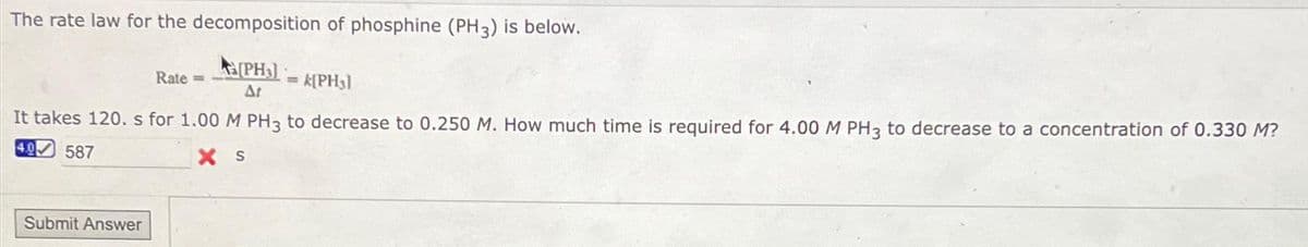 The rate law for the decomposition of phosphine (PH3) is below.
(PH3)= (PH3)
It takes 120. s for 1.00 M PH3 to decrease to 0.250 M. How much time is required for 4.00 M PH3 to decrease to a concentration of 0.330 M?
4.0 587
XS
Submit Answer
Rate =