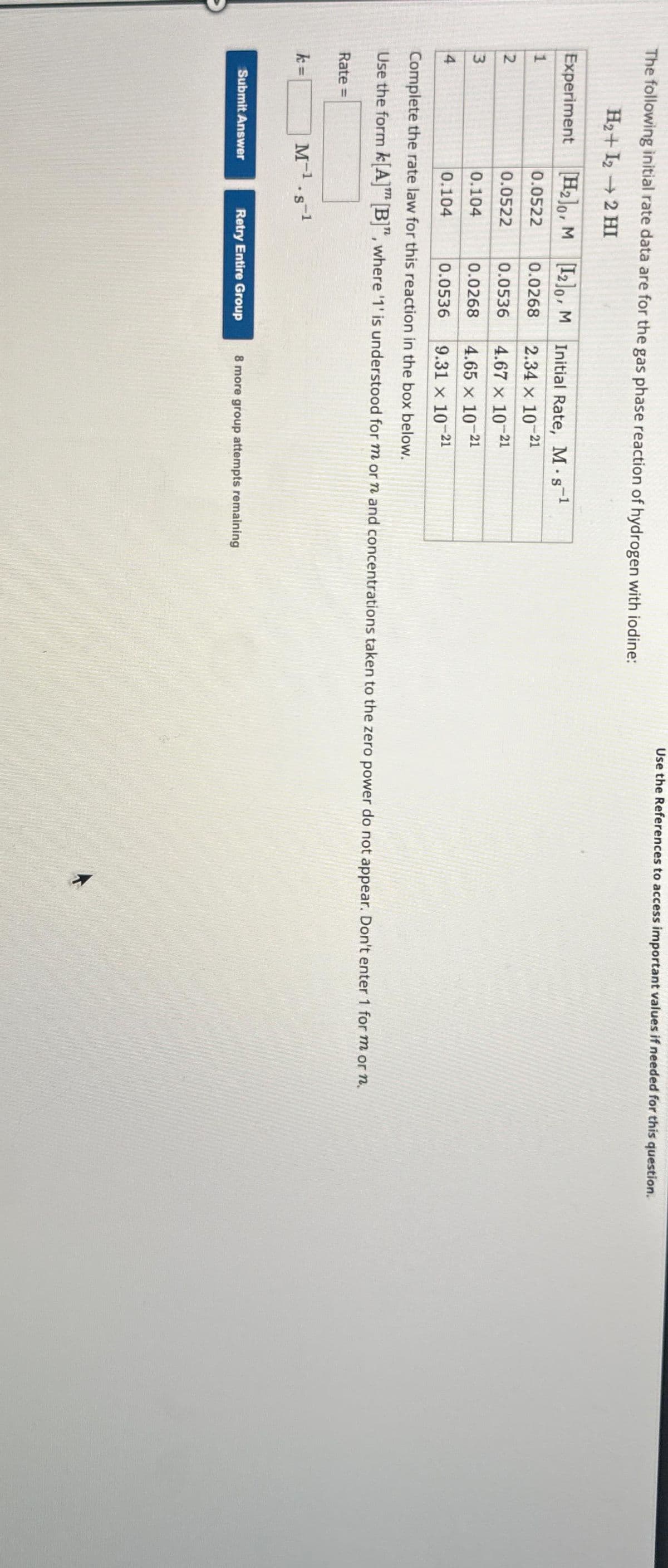 The following initial rate data are for the gas phase reaction of hydrogen with iodine:
H₂+I₂ → 2 HI
Experiment
1
2
3
4
Rate =
k=
[H₂0, M [12]0, M
0.0522
0.0268
0.0522
0.0536
0.104
0.0268
0.104
0.0536
Complete the rate law for this reaction in the box below.
Use the form k[A] [B]", where '1' is understood for m or n and concentrations taken to the zero power do not appear. Don't enter 1 for m or n.
M-1¹.s-¹
Submit Answer
Initial Rate, M. s-¹
S
2.34 x 10-21
4.67 x 10-21
4.65 x 10-21
9.31 x 10-2
-21
Use the References to access important values if needed for this question.
Retry Entire Group 8 more group attempts remaining