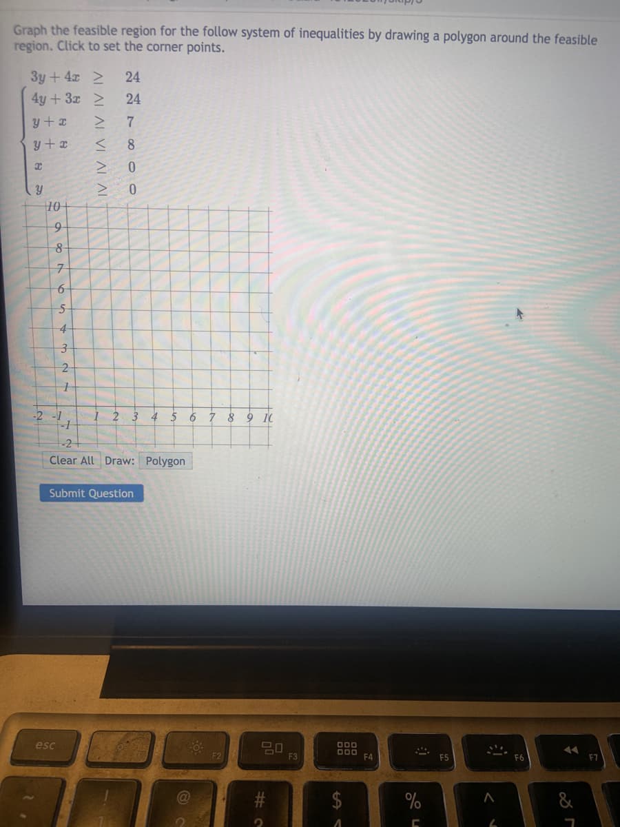 Graph the feasible region for the follow system of inequalities by drawing a polygon around the feasible
region. Click to set the corner points.
3y + 4x 2
4y+3x >
24
24
y+ x
7
y+ x
8
0.
10-
7-
4-
-2
2
4
5
6
7 8 9 10
-2
Clear All Draw: Polygon
Submit Question
esc
80
O00
F3
F4
E5
F7
24
%
%24
AL ALAL VI ALAL
