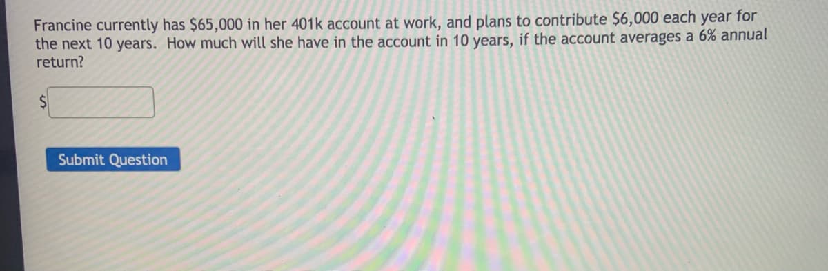 Francine currently has $65,000 in her 401k account at work, and plans to contribute $6,000 each year for
the next 10 years. How much will she have in the account in 10 years, if the account averages a 6% annual
return?
Submit Question
