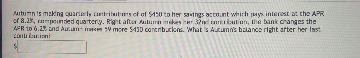 Autumn is making quarterly contributions of of $450 to her savings account which pays interest at the APR
of 8.2%, compounded quarterly. Right after Autumn makes her 32nd contribution, the bank changes the
APR to 6.2% and Autumn makes 59 more $450 contributions. What is Autumn's balance right after her last
contribution?
