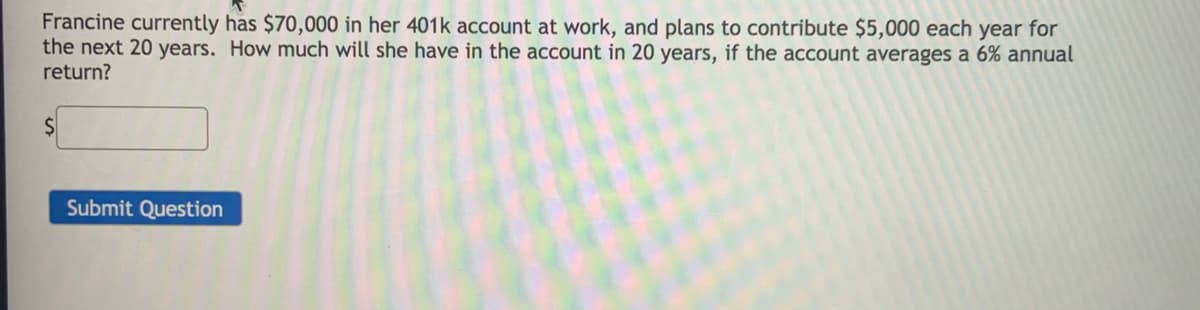 Francine currently has $70,000 in her 401k account at work, and plans to contribute $5,000 each year for
the next 20 years. How much will she have in the account in 20 years, if the account averages a 6% annual
return?
Submit Question
