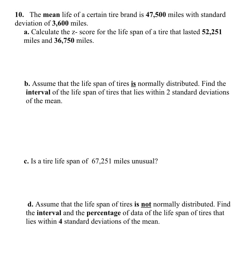 10. The mean life of a certain tire brand is 47,500 miles with standard
deviation of 3,600 miles.
a. Calculate the z- score for the life span of a tire that lasted 52,251
miles and 36,750 miles.
b. Assume that the life span of tires is normally distributed. Find the
interval of the life span of tires that lies within 2 standard deviations
of the mean.
c. Is a tire life span of 67,251 miles unusual?
d. Assume that the life span of tires is not normally distributed. Find
the interval and the percentage of data of the life span of tires that
lies within 4 standard deviations of the mean.
