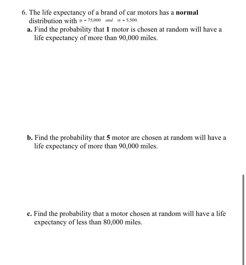 6. The life expectancy of a brand of car motors has a normal
distribution with "- 75,000 and o - 5,500.
a. Find the probability that 1 motor is chosen at random will have a
life expectancy of more than 90,000 miles.
