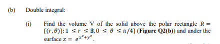 (b)
Double integral:
(i)
Find the volume V of the solid above the polar rectangle R =
{(r, 8)}:1 <r s 3,0 s 0 S1/4} (Figure Q2(b)) and under the
surface z = e*²+y².
