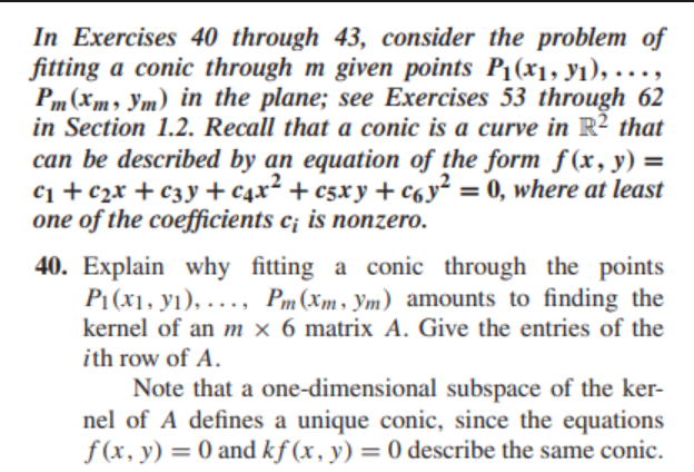 In Exercises 40 through 43, consider the problem of
fitting a conic through m given points P1(x1, yı), ...,
Pm (Xm, Ym) in the plane; see Exercises 53 through 62
in Section 1.2. Recall that a conic is a curve in R? that
can be described by an equation of the form f(x, y) =
С1 + c2х + сзу + с4x* + csxу + С6у? 3D 0, where at least
one of the coefficients c; is nonzero.
40. Explain why fitting a conic through the points
P1 (x1, yı), ..., Pm(Xm, Ym) amounts to finding the
kernel of an m × 6 matrix A. Give the entries of the
ith row of A.
Note that a one-dimensional subspace of the ker-
nel of A defines a unique conic, since the equations
f (x, y) = 0 and kf (x, y) = 0 describe the same conic.
%3D
