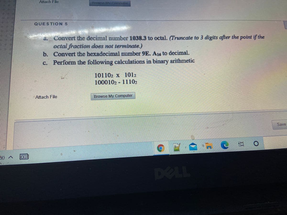 Attach File
Browse My Computer
QUESTION 5
a. Convert the decimal number 1038.3 to octal. (Truncate to 3 digits after the point if the
octal fraction does not terminate.)
b. Convert the hexadecimal number 9E. A16 to decimal.
c. Perform the following calculations in binary arithmetic
101102 x 1012
1000102 - 11102
Attach File
Browse My Computer
Save
直
DELL
