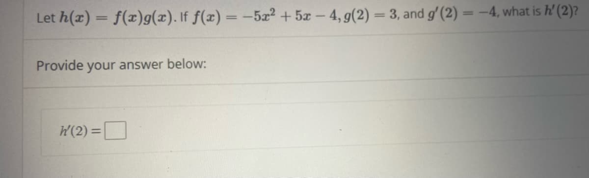 **Problem Statement:**

Let \( h(x) = f(x)g(x) \). If \( f(x) = -5x^2 + 5x - 4 \), \( g(2) = 3 \), and \( g'(2) = -4 \), what is \( h'(2) \)?

**Provide your answer below:**

\( h'(2) = \) \[\_\_\_\_\_\] 

**Explanation:**

This problem involves finding the derivative of a product of functions using the product rule. The product rule states:

\[
h'(x) = f'(x)g(x) + f(x)g'(x)
\]

Given:
- \( f(x) = -5x^2 + 5x - 4 \)
- \( g(2) = 3 \)
- \( g'(2) = -4 \)

First, find \( f'(x) \):
\[
f'(x) = \frac{d}{dx}(-5x^2 + 5x - 4) = -10x + 5
\]

Evaluate \( f'(2) \):
\[
f'(2) = -10(2) + 5 = -20 + 5 = -15
\]

Use the product rule to find \( h'(2) \):
\[
h'(2) = f'(2)g(2) + f(2)g'(2)
\]

Given \( g(2) = 3 \) and \( g'(2) = -4 \). Calculate \( f(2) \):
\[
f(2) = -5(2)^2 + 5(2) - 4 = -20 + 10 - 4 = -14
\]

Substitute the values into the product rule formula:
\[
h'(2) = (-15)(3) + (-14)(-4) = -45 + 56 = 11
\]

**Answer:**

\( h'(2) = 11 \)