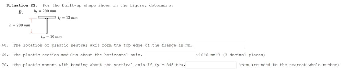 Situation 22.
For the built-up shape shown in the figure, determine:
В.
b, = 200 mm
ty = 12 mm
h = 200 mm
tw = 10 mm
68.
The location of plastic neutral axis form the top edge of the flange in mm.
69.
The plastic section modulus about the horizontal axis.
x10^6 mm^3 (3 decimal places)
70.
The plastic moment with bending about the vertical axis if Fy = 345 MPa.
KN-m (rounded to the nearest whole number)
