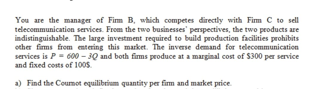 You are the manager of Firm B, which competes directly with Firm C to sell
telecommunication services. From the two businesses' perspectives, the two products are
indistinguishable. The large investment required to build production facilities prohibits
other firms from entering this market. The inverse demand for telecommunication
services is P = 600 – 3Q and both fims produce at a marginal cost of $300 per service
and fixed costs of 100$.
a) Find the Coumot equilibrium quantity per firm and market price.
