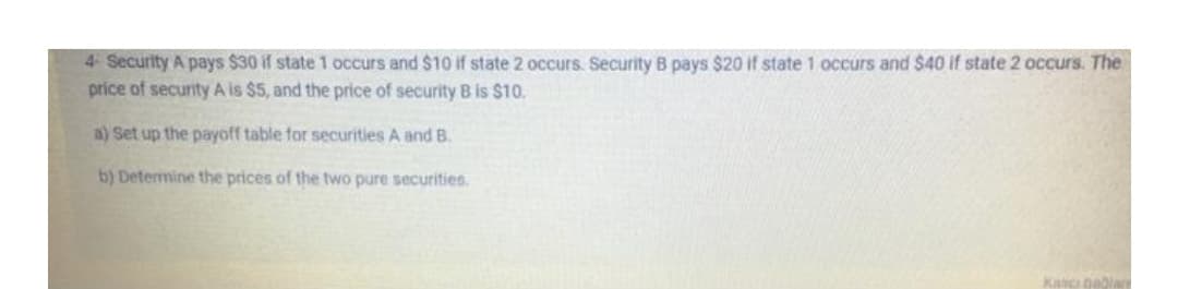 4- Security A pays $30 if state 1 occurs and $10 if state 2 occurs. Security B pays $20 if state 1 occurs and $40 if state 2 occurs. The
price of security A is $5, and the price of security B is $10.
a) Set up the payoff table for securities A and B.
b) Determine the prices of the two pure securities.
Kaci bablae
