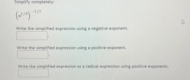 Simplify completely:
(a¹/3)-¹/7
Write the simplified expression using a negative exponent.
Write the simplified expression using a positive exponent.
Write the simplified expression as a radical expression using positive exponents