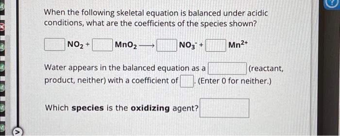 When the following skeletal equation is balanced under acidic
conditions, what are the coefficients of the species shown?
NO₂ +
MnO₂2
NO3 +
Mn2+
Water appears in the balanced equation as a
(reactant,
product, neither) with a coefficient of (Enter 0 for neither.)
Which species is the oxidizing agent?