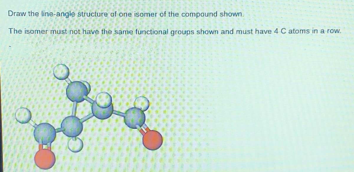 Draw the line-angle structure of one isomer of the compound shown.
The isomer must not have the same functional groups shown and must have 4 C atoms in a row.
힝