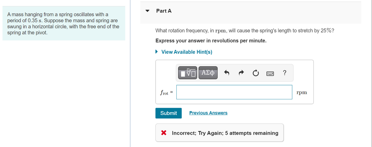 A mass hanging from a spring oscillates with a
period of 0.35 s. Suppose the mass and spring are
swung in a horizontal circle, with the free end of the
spring at the pivot.
Part A
What rotation frequency, in rpm, will cause the spring's length to stretch by 25%?
Express your answer in revolutions per minute.
► View Available Hint(s)
frot
=
Submit
15. ΑΣΦ
Previous Answers
X Incorrect; Try Again; 5 attempts remaining
?
rpm