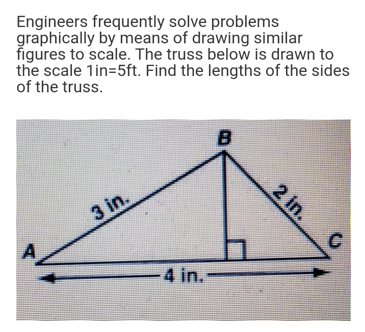 Engineers frequently solve problems
graphically by means of drawing similar
figures to scale. The truss below is drawn to
the scale 1in=5ft. Find the lengths of the sides
of the truss.
2 in.
3 in.
C.
A/
4 in.
