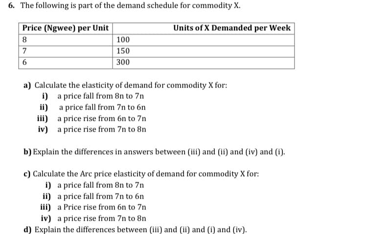 6. The following is part of the demand schedule for commodity X.
Price (Ngwee) per Unit
Units of X Demanded per Week
8
100
7
150
6.
300
a) Calculate the elasticity of demand for commodity X for:
i) a price fall from 8n to 7n
ii) a price fall from 7n to 6n
iii) a price rise from 6n to 7n
iv) a price rise from 7n to 8n
b) Explain the differences in answers between (iii) and (ii) and (iv) and (1).
c) Calculate the Arc price elasticity of demand for commodity X for:
i) a price fall from 8n to 7n
ii) a price fall from 7n to 6n
iii) a Price rise from 6n to 7n
iv) a price rise from 7n to 8n
d) Explain the differences between (iii) and (ii) and (i) and (iv).
