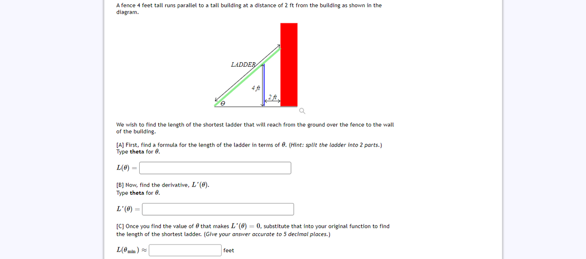 A fence 4 feet tall runs parallel to a tall building at a distance of 2 ft from the building as shown in the
diagram.
LADDER
4 ft
,2 ft
We wish to find the length of the shortest ladder that will reach from the ground over the fence to the wall
of the building.
[A] First, find a formula for the length of the ladder in terms of 0. (Hint: split the ladder into 2 parts.)
Type theta for 0.
L(0) =
[B] Now, find the derivative, L'(0).
Type theta for 0.
= (0).T
[c] Once you find the value of 0 that makes L'(0) = 0, substitute that into your original function to find
the length of the shortest ladder. (Give your answer accurate to 5 decimal places.)
L(0min ) =
feet
