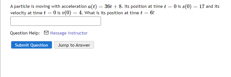 A particle is moving with acceleration a(t) = 36t + 8. its position at time t = 0 is s(0) :
velocity at timet = 0 is v(0) = 4. What is its position at time t = 6?
17 and its
Question Help:
| Message instructor
Submit Question
Jump to Answer
