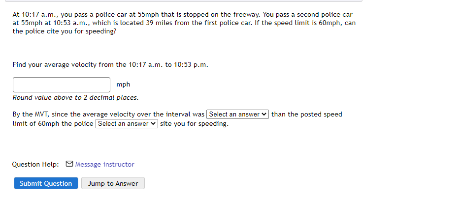 At 10:17 a.m., you pass a police car at 55mph that is stopped on the freeway. You pass a second police car
at 55mph at 10:53 a.m., which is located 39 miles from the first police car. If the speed limit is 60mph, can
the police cite you for speeding?
Find your average velocity from the 10:17 a.m. to 10:53 p.m.
mph
Round value above to 2 decimal places.
By the MVT, since the average velocity over the interval was Select an answer v than the posted speed
limit of 60mph the police Select an answer v site you for speeding.
Question Help: M Message instructor
Submit Question
Jump to Answer
