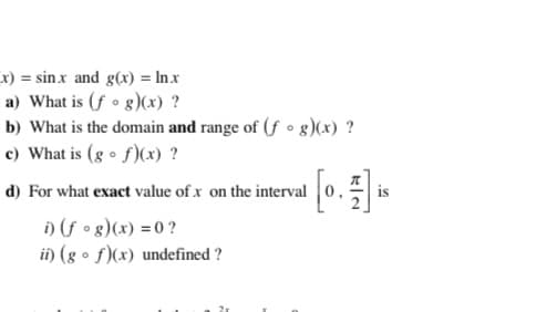 x) = sinx and g(x) = In x
a) What is (f • g)(x) ?
b) What is the domain and range of (fo g)(x) ?
c) What is (g • f)(x) ?
d) For what exact value of x on the interval
i) (f • g)(x) = 0 ?
i) (g • f)(x) undefined ?
is
