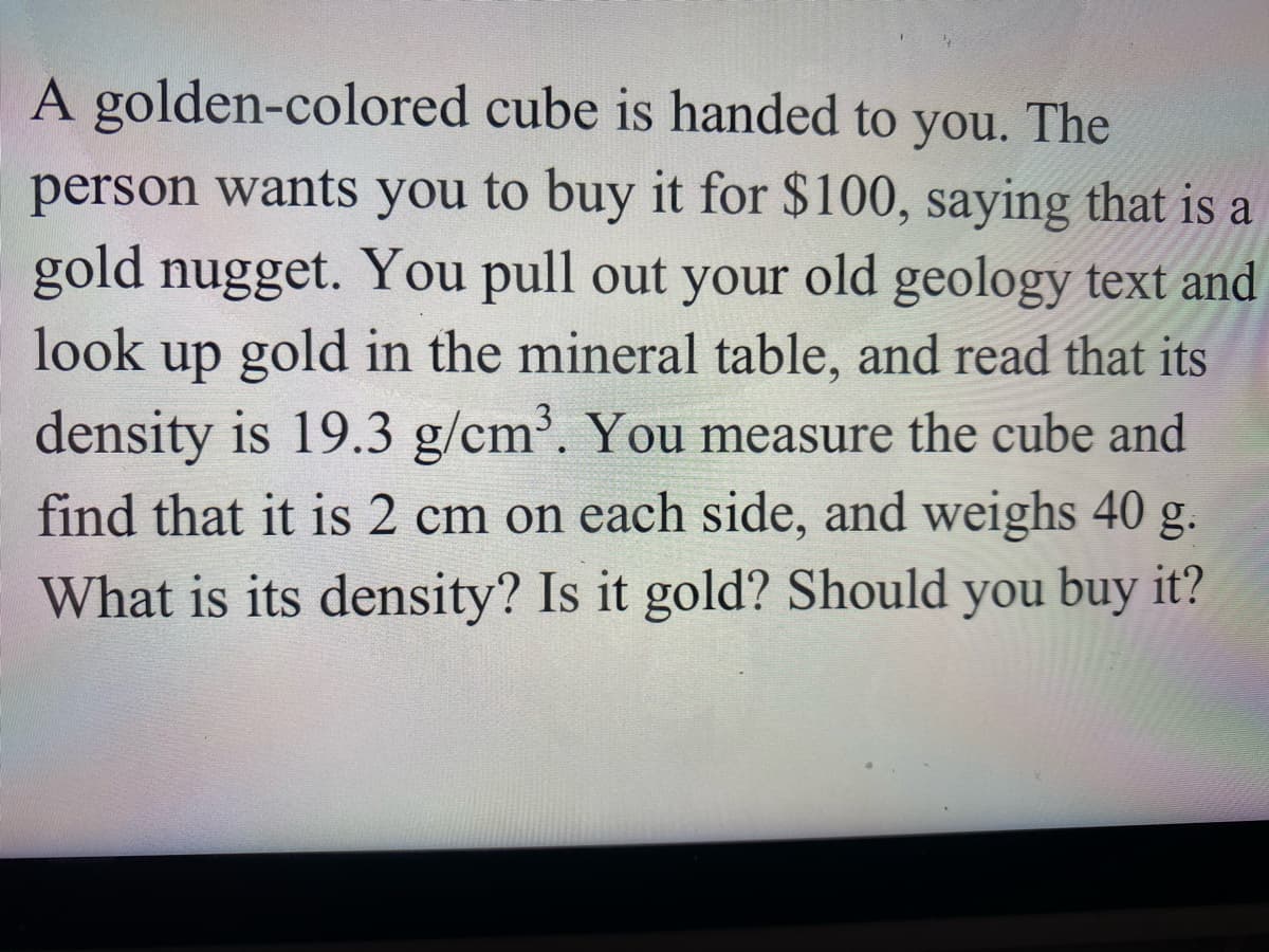 A golden-colored cube is handed to you. The
person wants you to buy it for $100, saying that is a
gold nugget. You pull out your old geology text and
look
up gold in the mineral table, and read that its
density is 19.3 g/cm³. You measure the cube and
find that it is 2 cm on each side, and weighs 40 g.
What is its density? Is it gold? Should you buy it?
