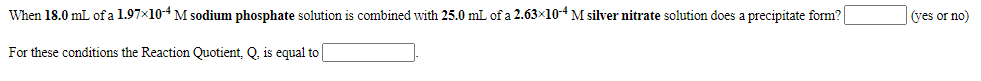 When 18.0 mL of a 1.97x104 M sodium phosphate solution is combined with 25.0 mL of a 2.63x10-4 M silver nitrate solution does a precipitate form?
(yes or no)
For these conditions the Reaction Quotient, Q. is equal to
