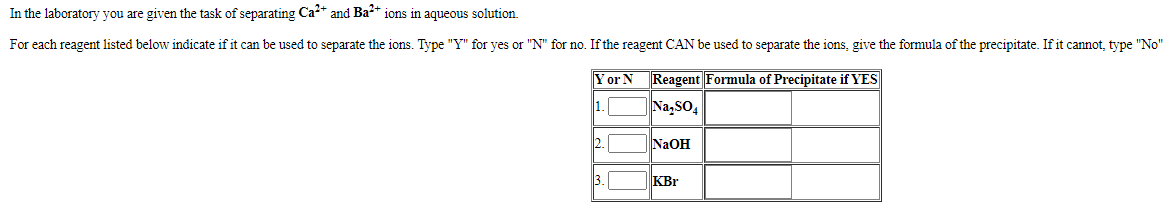 In the laboratory you are given the task of separating Ca* and Ba** ions in aqueous solution.
For each reagent listed below indicate if it can be used to separate the ions. Type "Y" for yes or "N" for no. If the reagent CAN be used to separate the ions, give the formula of the precipitate. If it cannot, type "No"
Yor N
Reagent Formula of Precipitate if YES
1.
|Na,sO,
2.
N2OH
3.
KBr
