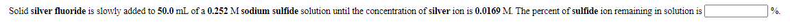 Solid silver fluoride is slowly added to 50.0 mL of a 0.252 M sodium sulfide solution until the concentration of silver ion is 0.0169 M. The percent of sulfide ion remaining in solution is
