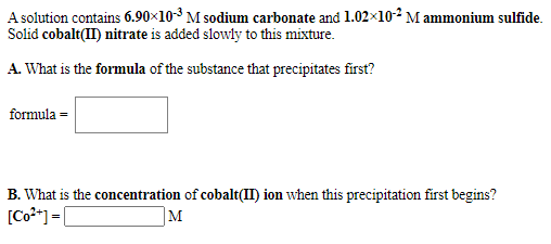 A solution contains 6.90×10-3 M sodium carbonate and 1.02x10-² M ammonium sulfide.
Solid cobalt(II) nitrate is added slowly to this mixture.
A. What is the formula of the substance that precipitates first?
formula =
B. What is the concentration of cobalt(II) ion when this precipitation first begins?
[Co**] = [
M
