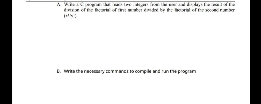 A. Write a C program that reads two integers from the user and displays the result of the
division of the factorial of first number divided by the factorial of the second number
(x!/y!).
B. Write the necessary commands to compile and run the program
