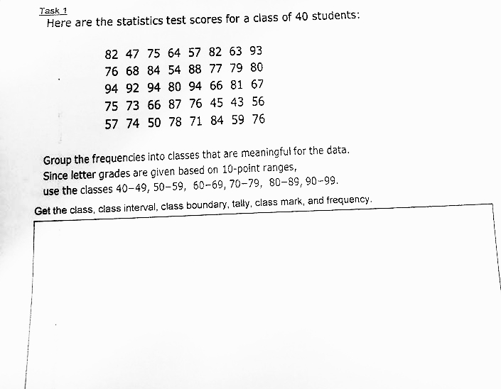 Task 1
Here are the statistics test scores for a class of 40 students:
82 47 75 64 57 82 63 93
76 68 84 54 88 77 79 80
94 92 94 80 94 66 81 67
75 73 66 87 76 45 43 56
57 74 50 78 71 84 59 76
Group the frequencies into classes that are meaningful for the data.
Since letter grades are given based on 10-point ranges,
use the classes 40-49, 50-59, 60-69, 70-79, 80-89, 90-99.
Get the class, class interval, class boundary, tally. class mark, and frequency.
