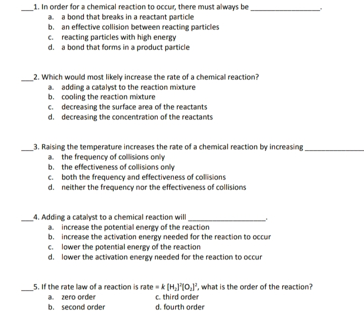 _1. In order for a chemical reaction to occur, there must always be
a. a bond that breaks in a reactant particle
b. an effective collision between reacting particles
c. reacting particles with high energy
d. a bond that forms in a product particle
_2. Which would most likely increase the rate of a chemical reaction?
a. adding a catalyst to the reaction mixture
b. cooling the reaction mixture
c. decreasing the surface area of the reactants
d. decreasing the concentration of the reactants
_3. Raising the temperature increases the rate of a chemical reaction by increasing.
a. the frequency of collisions only
b. the effectiveness of collisions only
c. both the frequency and effectiveness of collisions
d. neither the frequency nor the effectiveness of collisions
_4. Adding a catalyst to a chemical reaction will.
a. increase the potential energy of the reaction
b. increase the activation energy needed for the reaction to occur
c. lower the potential energy of the reaction
d. lower the activation energy needed for the reaction to occur
_5. If the rate law of a reaction is rate = k [H,J°[O;J°, what is the order of the reaction?
c. third order
a. zero order
b. second order
d. fourth order
