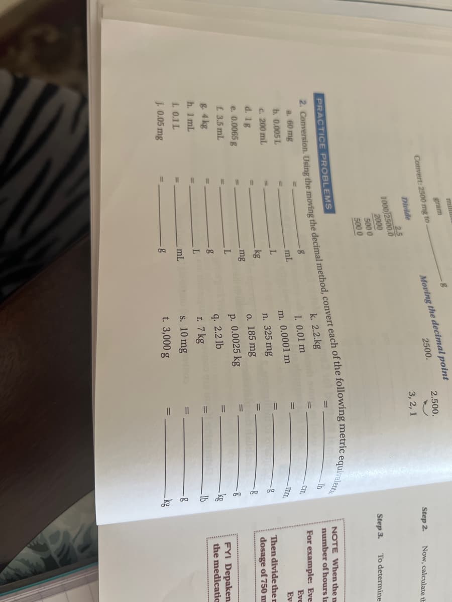 mill
Moving the decimal point
2500.
gram
Convert: 2500 mg to
2.500.
Divide
2.5
1000 2500.0
2000
3, 2, 1
Step 2.
Now, calculate th
5000
5000
Step 3.
To determine
PRACTICE PROBLEMS
NOTE When the n
k. 2.2.kg
lb
number of hours in
a. 60 mg
b. 0.005 L
1. 0.01 m
For example: Eve
mL
-Cm
m. 0.0001 m
Eve
c. 200 mL
-mm
Ev
n. 325 mg
d. 1g
e. 0.0065 g
f. 3.5 mL
kg
Then divide ther
o. 185 mg
dosage of 750m
mg
p. 0.0025 kg
8. 4 kg
h. 1 mL
q. 2.2 lb
FYI Depaken
the medicatio
r. 7 kg
s. 10 mg
t. 3,000 g
L 0.1 L
lb
%3D
mL
%3D
J. 0.05 mg
-kg
2. Using the the each of the equivalents
