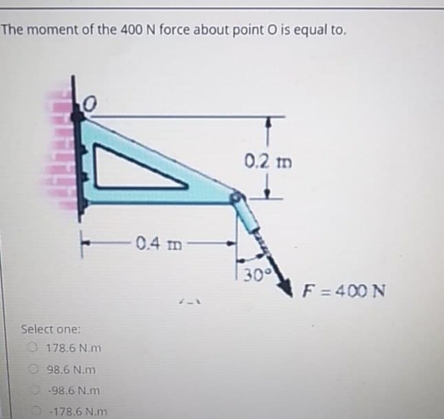 The moment of the 400 N force about point O is equal to.
0.2 m
0.4 m
300
F = 400 N
Select one:
O178.6 N.m
O 98.6 N.m
O -98.6 N.m
-178.6 N.m
