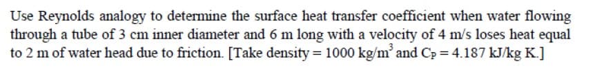 Use Reynolds analogy to determine the surface heat transfer coefficient when water flowing
through a tube of 3 cm inner diameter and 6 m long with a velocity of 4 m/s loses heat equal
to 2 m of water head due to friction. [Take density = 1000 kg/m' and Cp = 4.187 kJ/kg K.]
