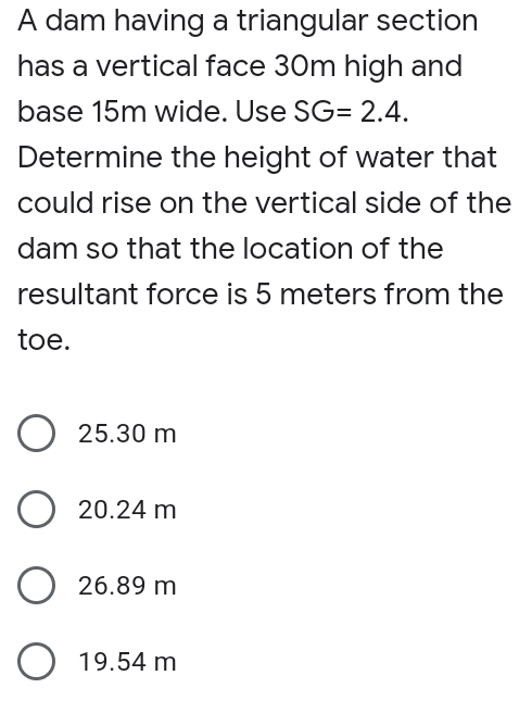 A dam having a triangular section
has a vertical face 30m high and
base 15m wide. Use SG= 2.4.
Determine the height of water that
could rise on the vertical side of the
dam so that the location of the
resultant force is 5 meters from the
toe.
25.30 m
20.24 m
O 26.89 m
O 19.54 m
