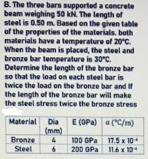 B. The three bars supported a concrete
beam weighing 50 kN. The length of
steel is 0.50 m. Based on the given table
of the properties of the materials. both
materials have a temperature of 20°C.
When the beam is placed, the steel and
bronze bar temperature is 30°C.
Determine the length of the bronze bar
so that the load on each steel bar is
twice the load on the bronze bar and If
the length of the bronze bar will make
the steel stress twice the bronze stress
E (GPa) a (°C/m)
(mm)
Material
Dia
Bronze
17.5 x 10
11.6 x 10
100 GPa
Steel
6.
200 GPa
