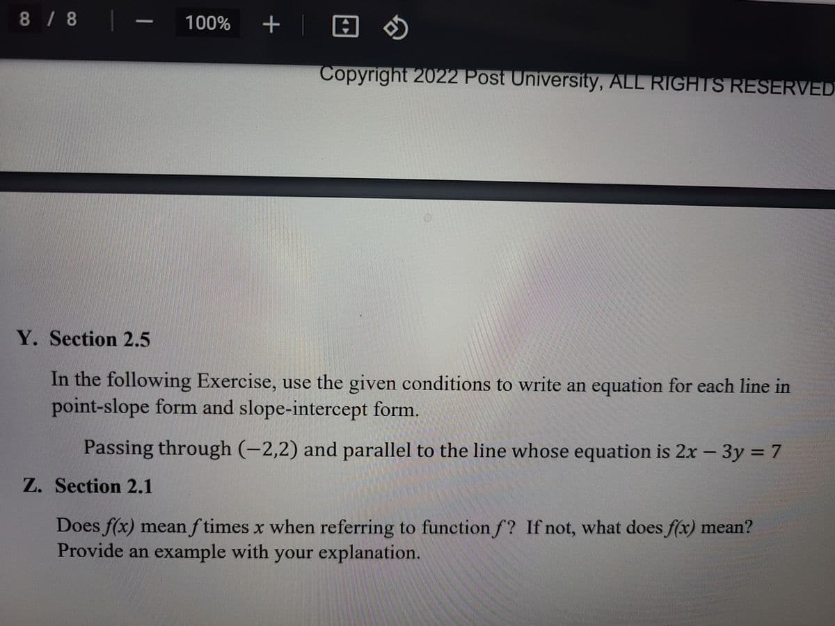 8/8
+ |田め
100%
Copyright 2022 Post University, ALL RIGHTS RESERVED
Y. Section 2.5
In the following Exercise, use the given conditions to write an equation for each line in
point-slope form and slope-intercept form.
Passing through (-2,2) and parallel to the line whose equation is 2x – 3y = 7
Z. Section 2.1
Does f(x) mean f times x when referring to function f? If not, what does f(x) mean?
Provide an example with your explanation.
