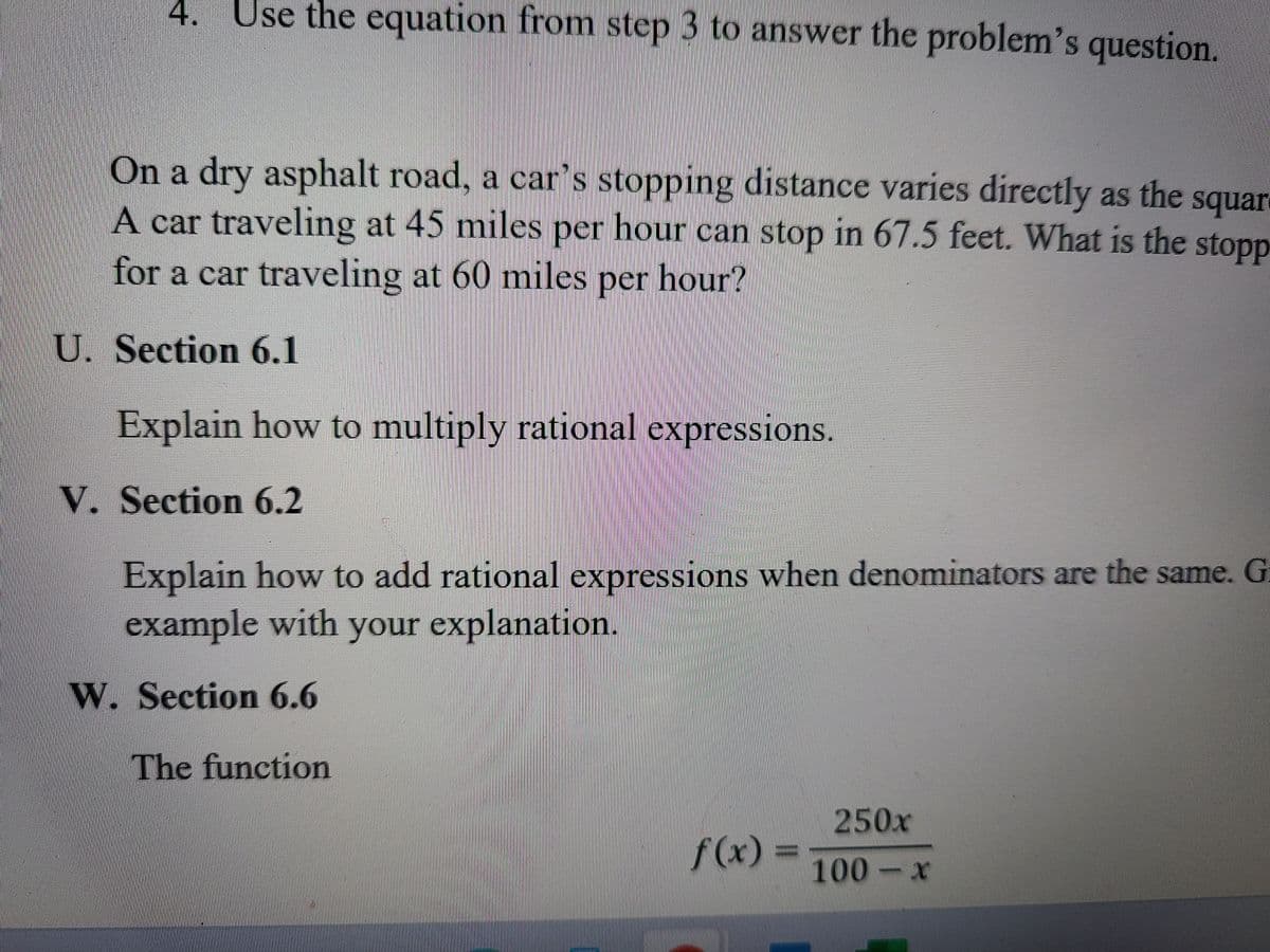 4. Use the equation from step 3 to answer the problem's question.
On a dry asphalt road, a car's stopping distance varies directly as the squar
A car traveling at 45 miles per hour can stop in 67.5 feet. What is the stopp
for a car traveling at 60 miles per hour?
U. Section 6.1
Explain how to multiply rational expressions.
V. Section 6.2
Explain how to add rational expressions when denominators are the same. G
example with your explanation.
W. Section 6.6
The function
250x
f(x)
100 x
