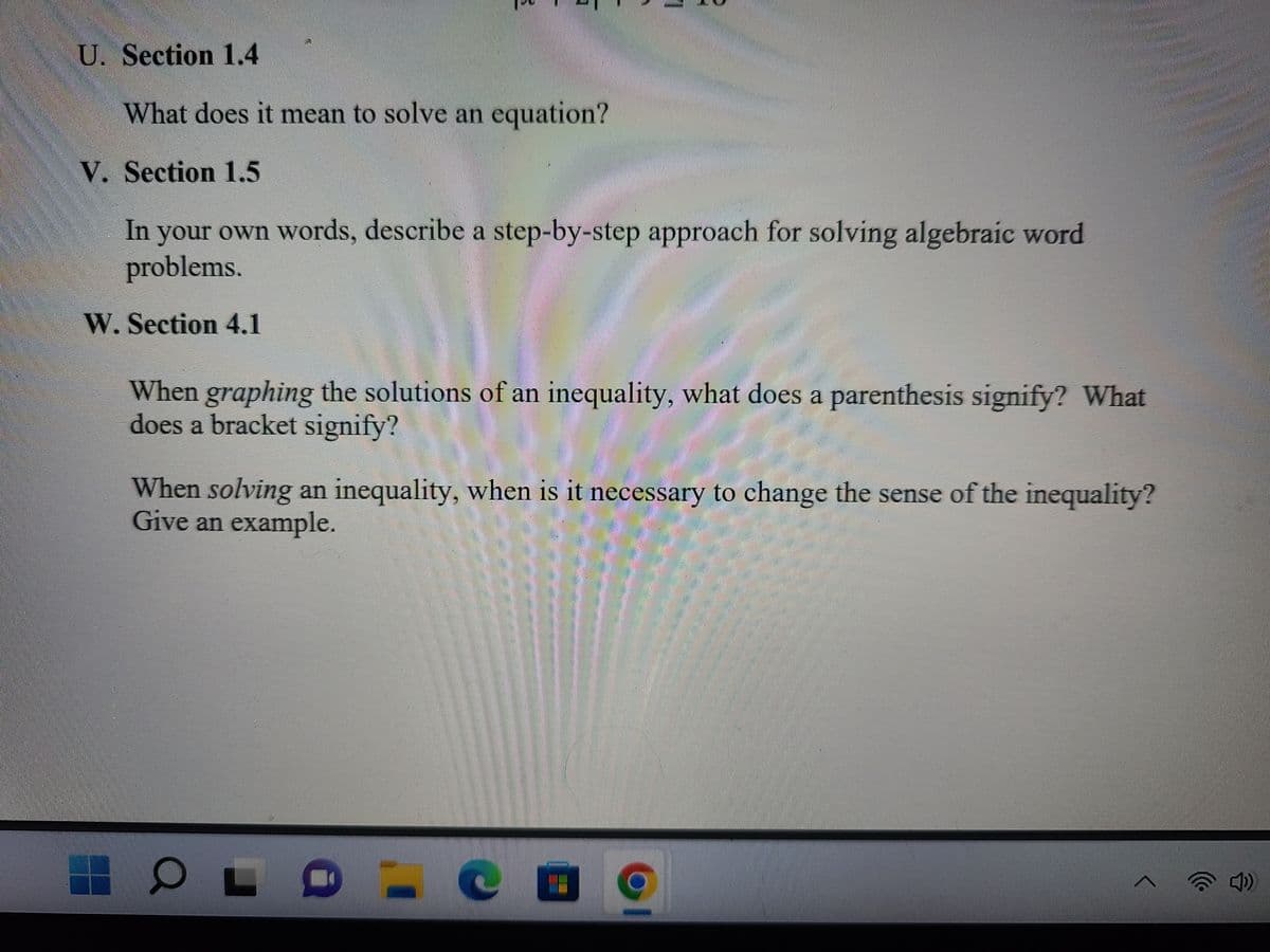 U. Section 1.4
What does it mean to solve an equation?
V. Section 1.5
In your own words, describe a step-by-step approach for solving algebraic word
problems.
W. Section 4.1
When graphing the solutions of an inequality, what does a parenthesis signify? What
does a bracket signify?
When solving an inequality, when is it necessary to change the sense of the inequality?
Give an example.
