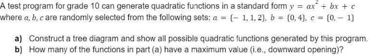 A test program for grade 10 can generate quadratic functions in a standard form y
= ax + bx + c
where a, b, c are randomly selected from the following sets: a = (- 1, 1, 2), b = (0, 43, c = {0, - 1}
%3D
a) Construct a tree diagram and show all possible quadratic functions generated by this program.
b) How many of the functions in part (a) have a maximum value (i.e., downward opening)?
