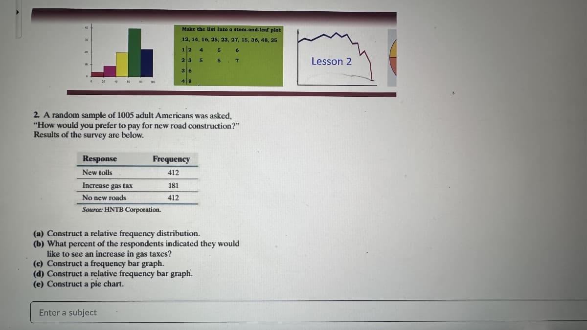 20
30
10
D
Response
New tolls
00
100
2. A random sample of 1005 adult Americans was asked,
"How would you prefer to pay for new road construction?"
Results of the survey are below.
Enter a subject
Increase gas tax
No new roads
Source: HNTB Corporation.
Make the list into a stem-and-leaf plot
12, 14, 16, 25, 23, 27, 15, 36, 48, 25
1/2 4 5 6
2 3 5 5 7
36
48
Frequency
412
181
412
(a) Construct a relative frequency distribution.
(b) What percent of the respondents indicated they would
like to see an increase in gas taxes?
(c) Construct a frequency bar graph.
(d) Construct a relative frequency bar graph.
(e) Construct a pie chart.
Lesson 2