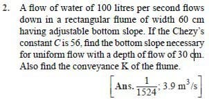 2. A flow of water of 100 litres per second flows
down in a rectangular flume of width 60 cm
having adjustable bottom slope. If the Chezy's
constant Cis 56, find the bottom slope necessary
for uniform flow with a depth of flow of 30 cn.
Also find the conveyance K of the flume.
:3.9 m's
Ans.
1524
