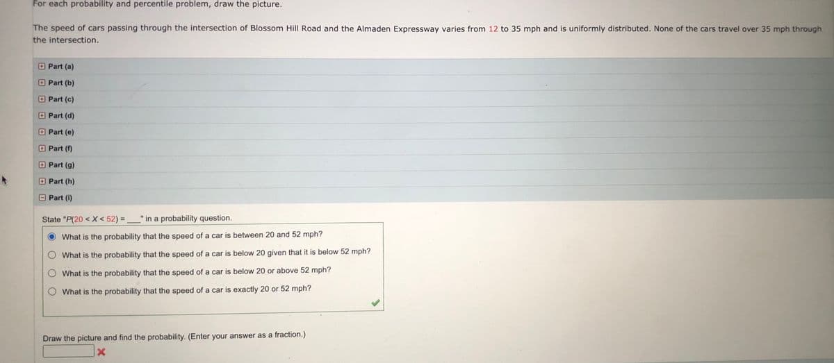 For each probability and percentile problem, draw the picture.
The speed of cars passing through the intersection of Blossom Hill Road and the Almaden Expressway varies from 12 to 35 mph and is uniformly distributed. None of the cars travel over 35 mph through
the intersection.
Part (a)
Part (b)
Part (c)
Part (d)
O Part (e)
Part (f)
O Part (g)
Part (h)
Part (i)
State "P(20 < X < 52) = _" in a probability question.
What is the probability that the speed of a car is between 20 and 52 mph?
What is the probability that the speed of a car is below 20 given that it is below 52 mph?
What is the probability that the speed of a car is below 20 or above 52 mph?
O What is the probability that the speed of a car is exactly 20 or 52 mph?
Draw the picture and find the probability. (Enter your answer as a fraction.)

