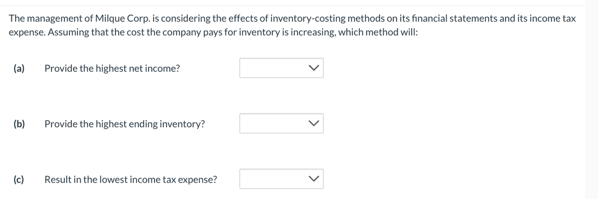 The management of Milque Corp. is considering the effects of inventory-costing methods on its financial statements and its income tax
expense. Assuming that the cost the company pays for inventory is increasing, which method will:
(a)
(b)
(c)
Provide the highest net income?
Provide the highest ending inventory?
Result in the lowest income tax expense?
10