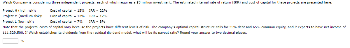 Walsh Company is considering three independent projects, each of which requires a $5 million investment. The estimated internal rate of return (IRR) and cost of capital for these projects are presented here:
Project H (high risk):
Project M (medium risk):
Cost of capital = 15%
Cost of capital = 13%
Project L (low risk):
Cost of capital = 7%
IRR = 8%
Note that the projects' costs of capital vary because the projects have different levels of risk. The company's optimal capital structure calls for 35% debt and 65% common equity, and it expects to have net income of
$11,329,500. If Walsh establishes its dividends from the residual dividend model, what will be its payout ratio? Round your answer to two decimal places.
%
IRR = 22%
IRR = 12%