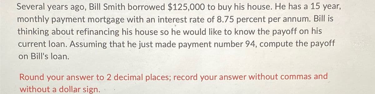 Several years ago, Bill Smith borrowed $125,000 to buy his house. He has a 15 year,
monthly payment mortgage with an interest rate of 8.75 percent per annum. Bill is
thinking about refinancing his house so he would like to know the payoff on his
current loan. Assuming that he just made payment number 94, compute the payoff
on Bill's loan.
Round your answer to 2 decimal places; record your answer without commas and
without a dollar sign.