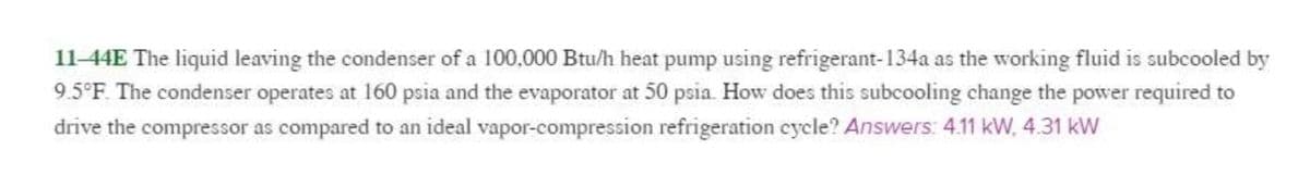 11-44E The liquid leaving the condenser of a 100,000 Btu/h heat pump using refrigerant-134a as the working fluid is subcooled by
9.5°F. The condenser operates at 160 psia and the evaporator at 50 psia. How does this subcooling change the power required to
drive the compressor as compared to an ideal vapor-compression refrigeration cycle? Answers: 4.11 kW, 4.31 kW
